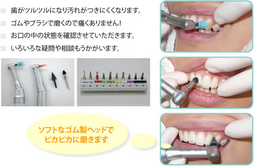 歯がツルツルになり汚れがつきにくくなります。ゴムやブラシで磨くので痛くありません！お口の中の状態を確認させていただきます。いろいろな疑問や相談もうかがいます。ソフトなゴム製ヘッドでピカピカに磨きます。