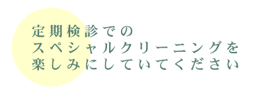 定期健診でのスペシャルクリーニングを楽しみにしていてください！